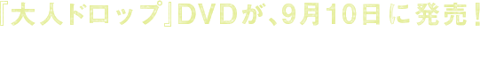「大人ドロップ」DVDが、9月10日に発売！　DVDでしか観られない由×ハル、杏×ハルのスピンオフドラマを収録したスペシャル仕様！